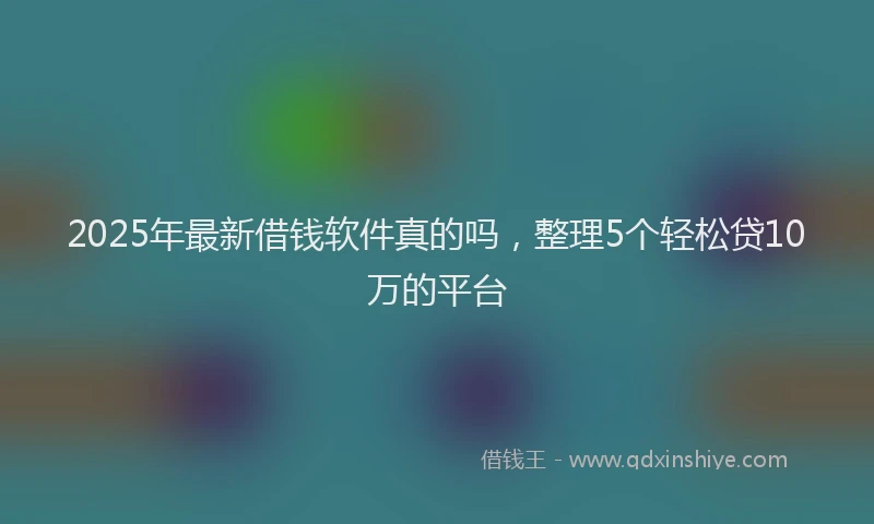 2025年最新借钱软件真的吗，整理5个轻松贷10万的平台