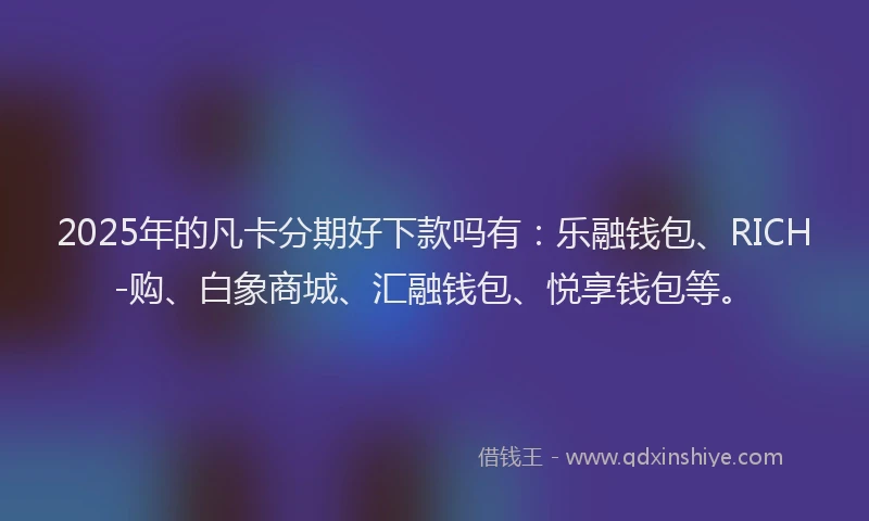 2025年的凡卡分期好下款吗有：乐融钱包、RICH-购、白象商城、汇融钱包、悦享钱包等。