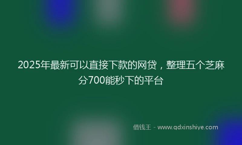 2025年最新可以直接下款的网贷，整理五个芝麻分700能秒下的平台