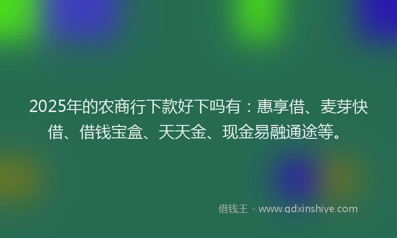 2025年的农商行下款好下吗有：惠享借、麦芽快借、借钱宝盒、天天金、现金易融通途等。