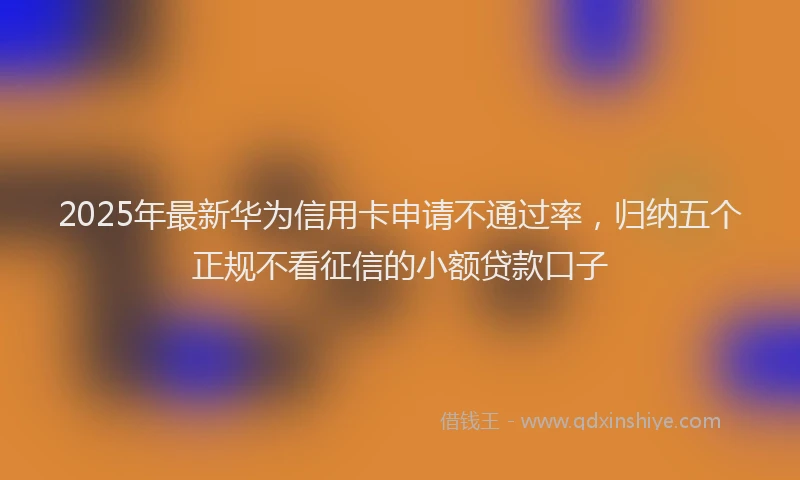 2025年最新华为信用卡申请不通过率，归纳五个正规不看征信的小额贷款口子