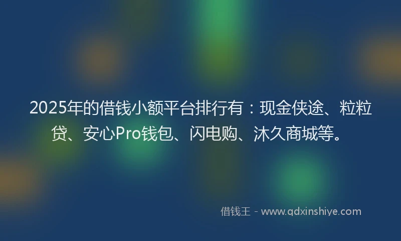 2025年的借钱小额平台排行有：现金侠途、粒粒贷、安心Pro钱包、闪电购、沐久商城等。