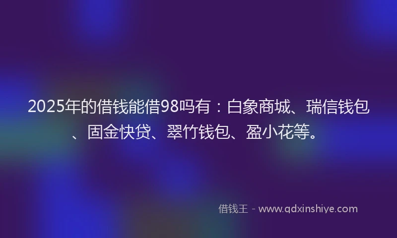 2025年的借钱能借98吗有:白象商城、瑞信钱包、固金快贷、翠竹钱包、盈小花等。