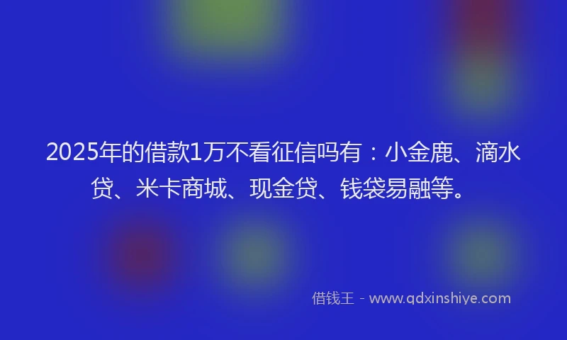 2025年的借款1万不看征信吗有：小金鹿、滴水贷、米卡商城、现金贷、钱袋易融等。