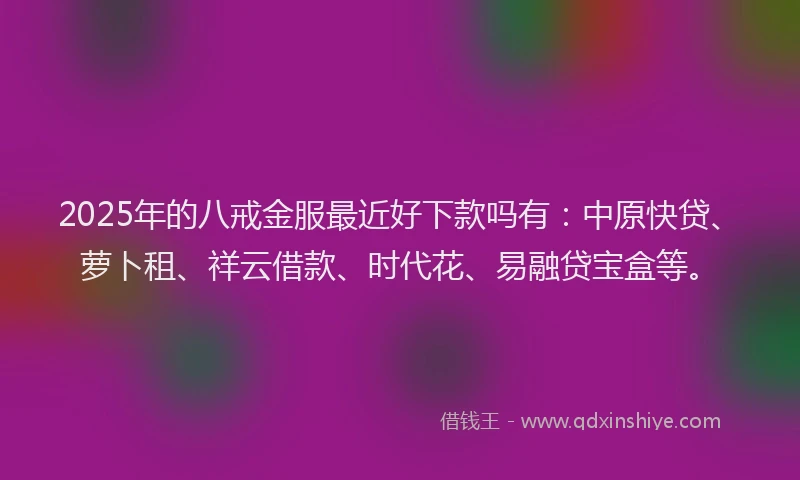 2025年的八戒金服最近好下款吗有：中原快贷、萝卜租、祥云借款、时代花、易融贷宝盒等。