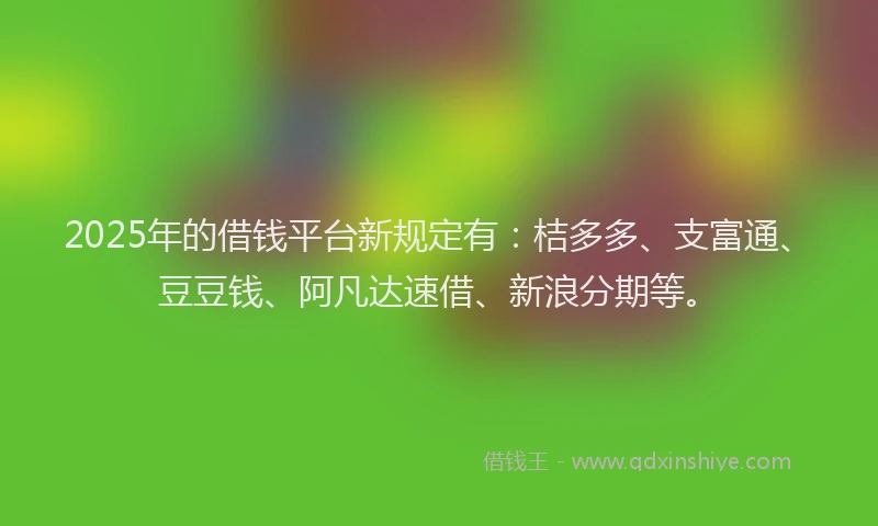 2025年的借钱平台新规定有：桔多多、支富通、豆豆钱、阿凡达速借、新浪分期等。