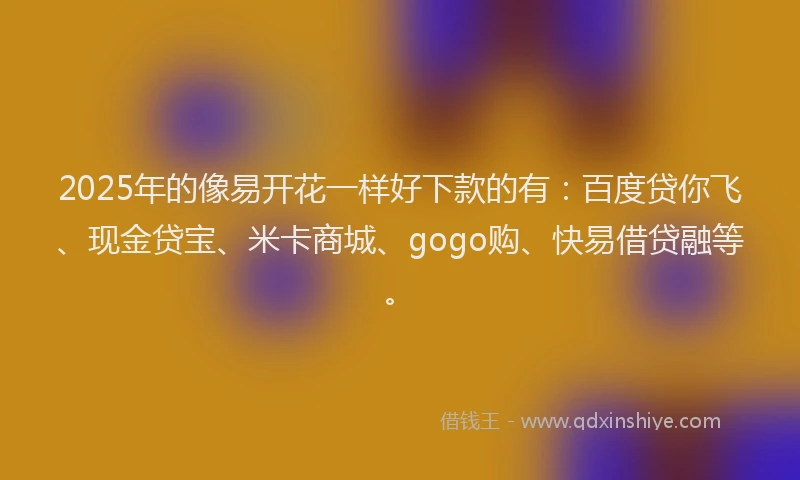 2025年的像易开花一样好下款的有：百度贷你飞、现金贷宝、米卡商城、gogo购、快易借贷融等。