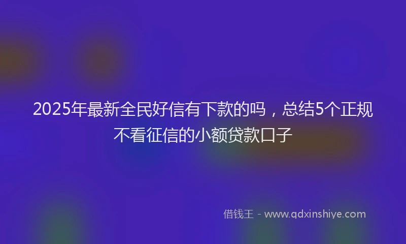 2025年最新全民好信有下款的吗，总结5个正规不看征信的小额贷款口子