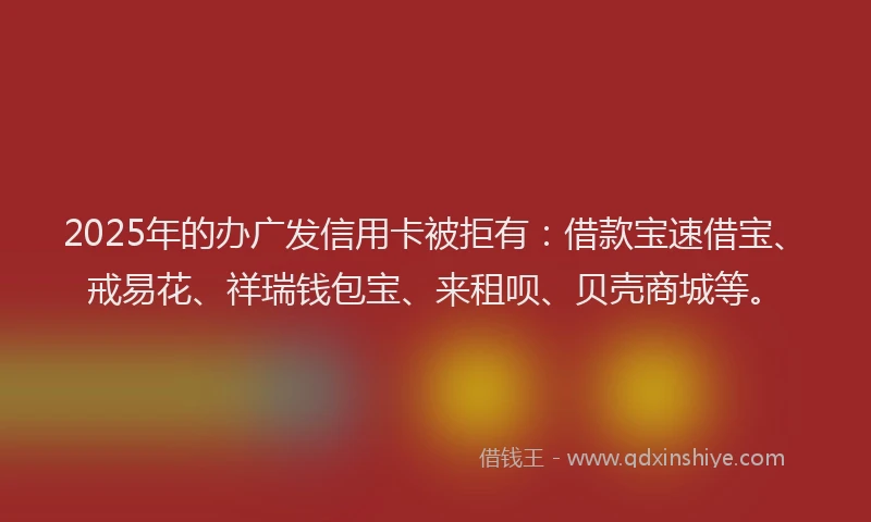 2025年的办广发信用卡被拒有：借款宝速借宝、戒易花、祥瑞钱包宝、来租呗、贝壳商城等。