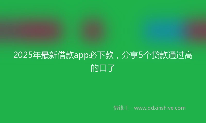 2025年最新借款app必下款，分享5个贷款通过高的口子