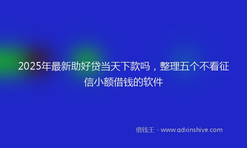 2025年最新助好贷当天下款吗，整理五个不看征信小额借钱的软件