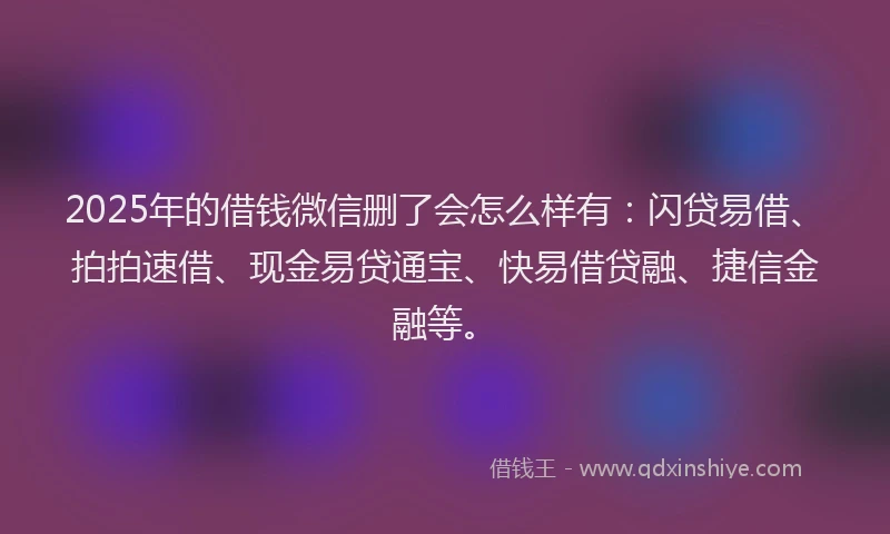 2025年的借钱微信删了会怎么样有：闪贷易借、拍拍速借、现金易贷通宝、快易借贷融、捷信金融等。