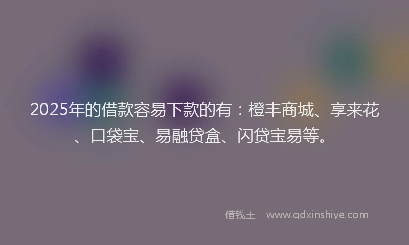 2025年的借款容易下款的有：橙丰商城、享来花、口袋宝、易融贷盒、闪贷宝易等。