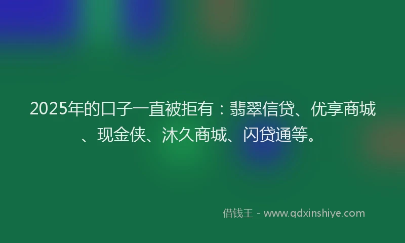 2025年的口子一直被拒有：翡翠信贷、优享商城、现金侠、沐久商城、闪贷通等。