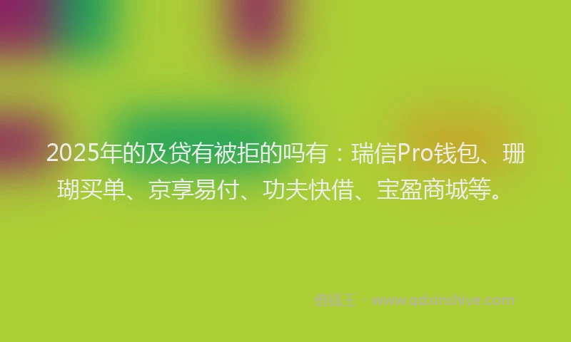 2025年的及贷有被拒的吗有：瑞信Pro钱包、珊瑚买单、京享易付、功夫快借、宝盈商城等。