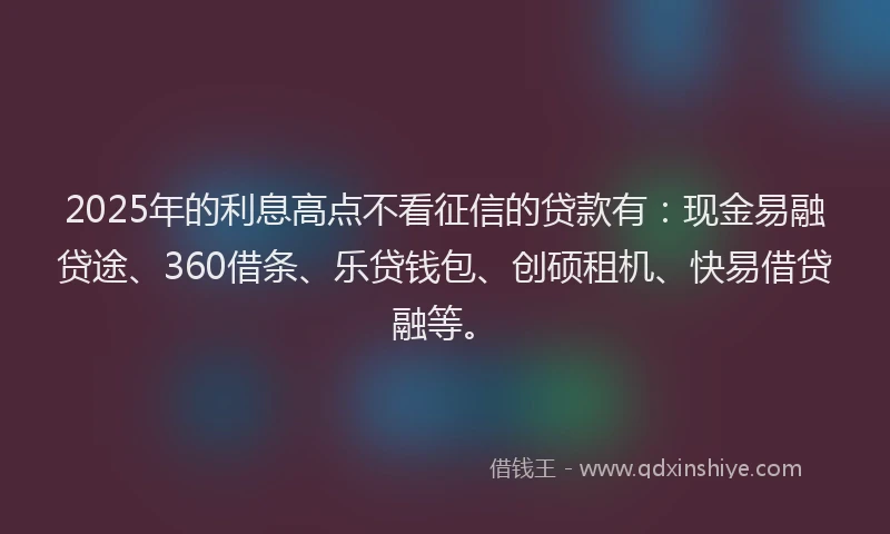 2025年的利息高点不看征信的贷款有：现金易融贷途、360借条、乐贷钱包、创硕租机、快易借贷融等。