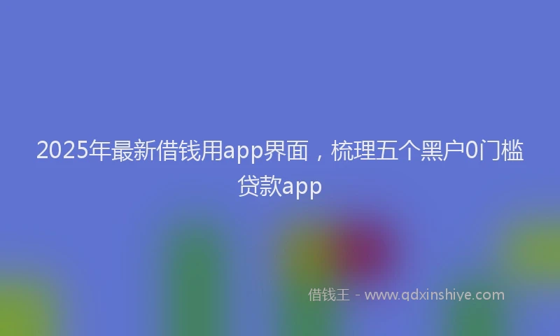 2025年最新借钱用app界面，梳理五个黑户0门槛贷款app