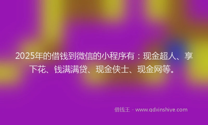 2025年的借钱到微信的小程序有：现金超人、享下花、钱满满贷、现金侠士、现金网等。