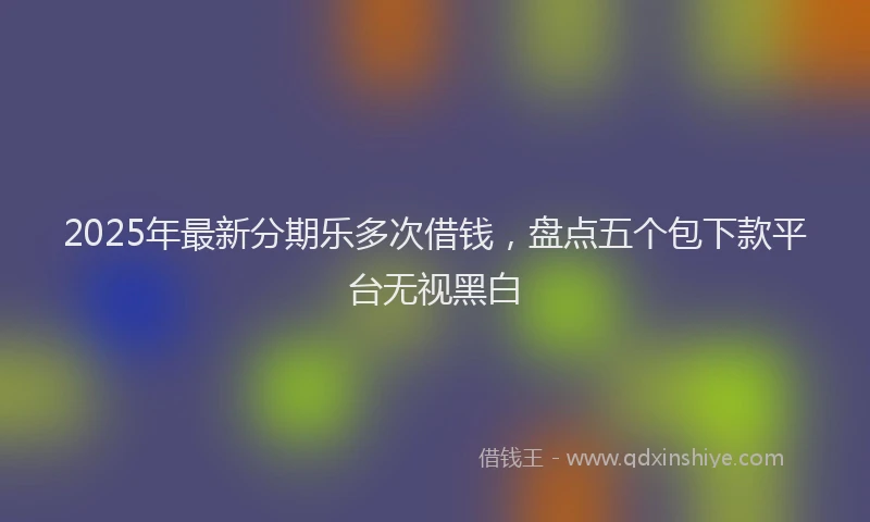 2025年最新分期乐多次借钱，盘点五个包下款平台无视黑白