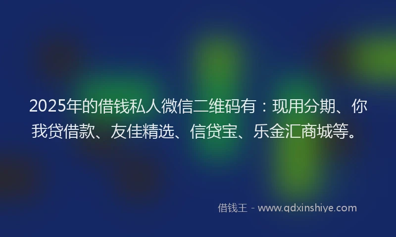 2025年的借钱私人微信二维码有：现用分期、你我贷借款、友佳精选、信贷宝、乐金汇商城等。