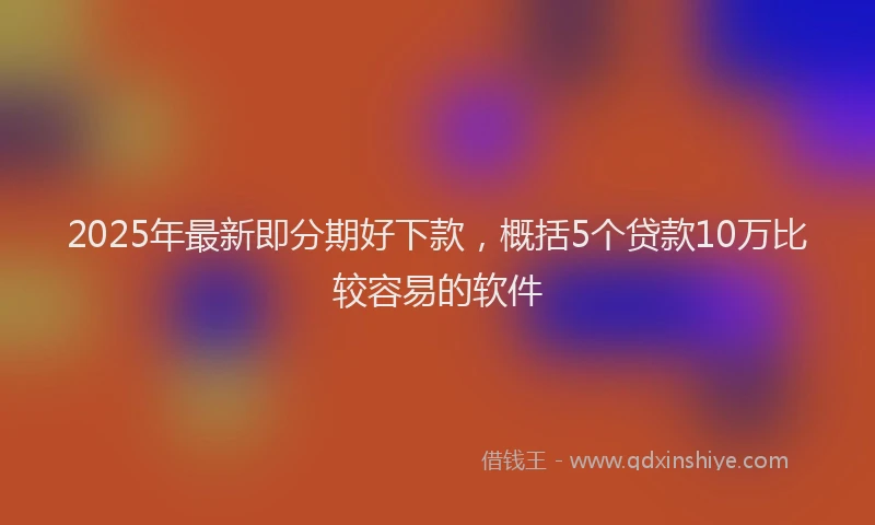 2025年最新即分期好下款，概括5个贷款10万比较容易的软件