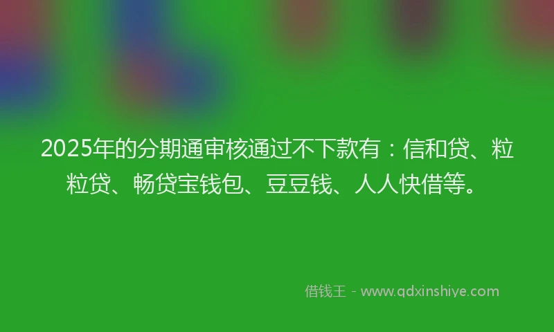 2025年的分期通审核通过不下款有：信和贷、粒粒贷、畅贷宝钱包、豆豆钱、人人快借等。