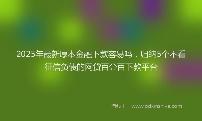 2025年最新厚本金融下款容易吗，归纳5个不看征信负债的网贷百分百下款平台