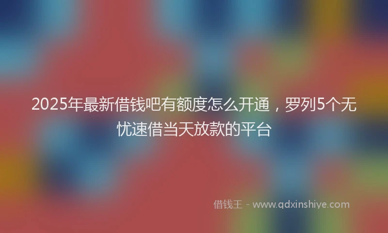 2025年最新借钱吧有额度怎么开通，罗列5个无忧速借当天放款的平台