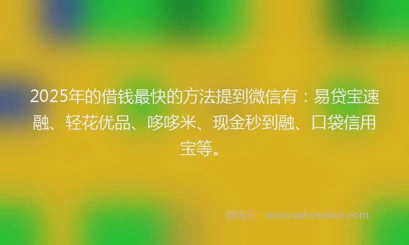 2025年的借钱最快的方法提到微信有：易贷宝速融、轻花优品、哆哆米、现金秒到融、口袋信用宝等。