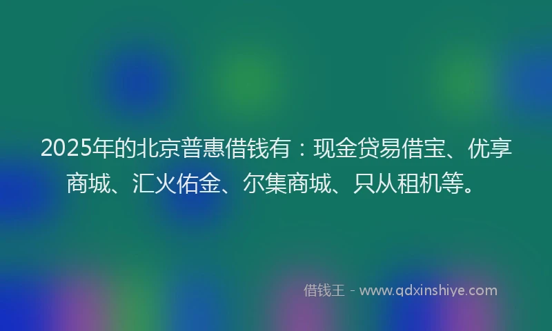 2025年的北京普惠借钱有：现金贷易借宝、优享商城、汇火佑金、尔集商城、只从租机等。