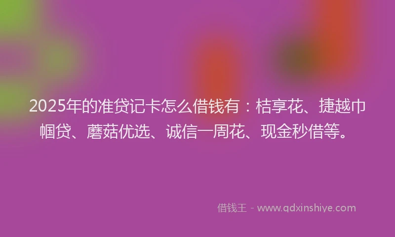 2025年的准贷记卡怎么借钱有：桔享花、捷越巾帼贷、蘑菇优选、诚信一周花、现金秒借等。