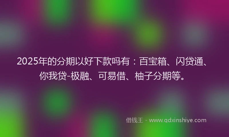 2025年的分期以好下款吗有：百宝箱、闪贷通、你我贷-极融、可易借、柚子分期等。