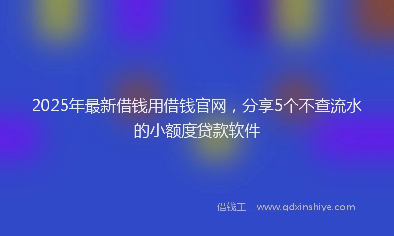2025年最新借钱用借钱官网，分享5个不查流水的小额度贷款软件