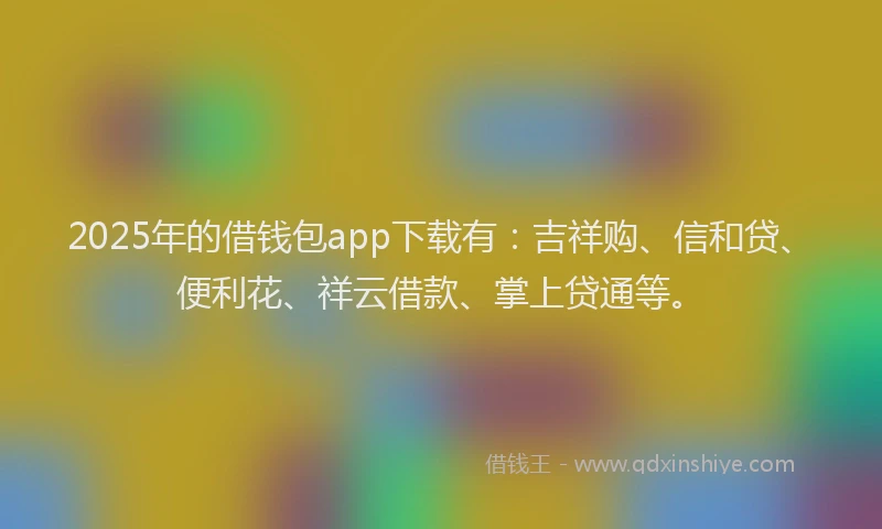 2025年的借钱包app下载有：吉祥购、信和贷、便利花、祥云借款、掌上贷通等。