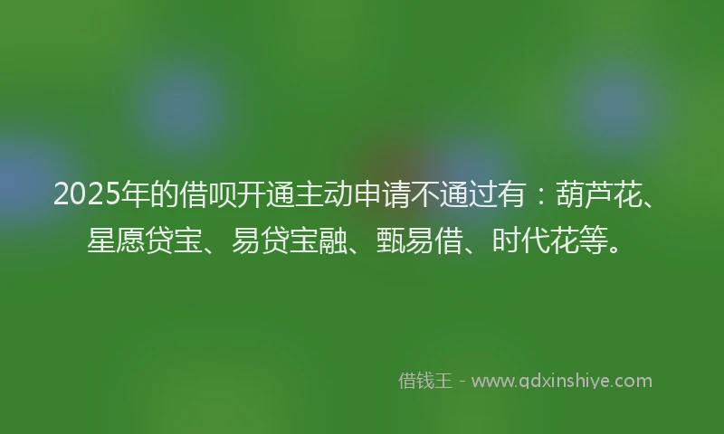 2025年的借呗开通主动申请不通过有：葫芦花、星愿贷宝、易贷宝融、甄易借、时代花等。