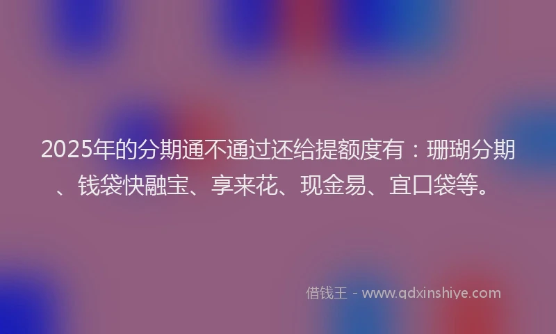 2025年的分期通不通过还给提额度有：珊瑚分期、钱袋快融宝、享来花、现金易、宜口袋等。