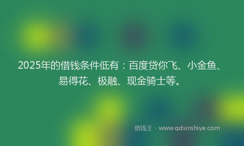2025年的借钱条件低有：百度贷你飞、小金鱼、易得花、极融、现金骑士等。