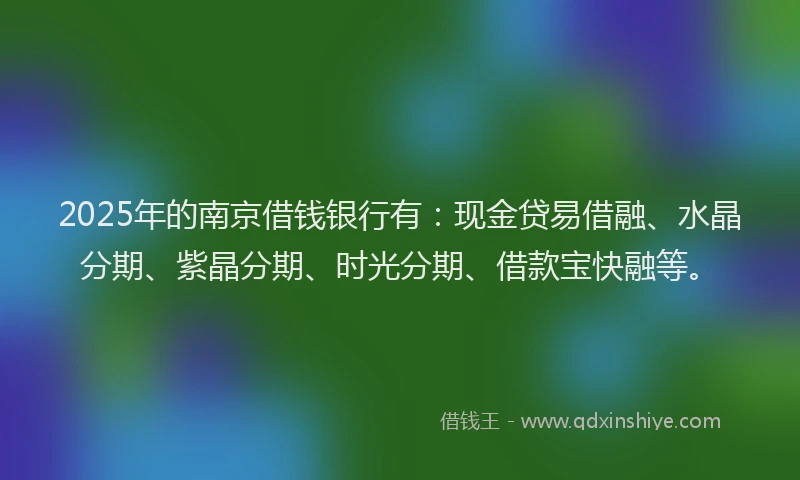 2025年的南京借钱银行有：现金贷易借融、水晶分期、紫晶分期、时光分期、借款宝快融等。