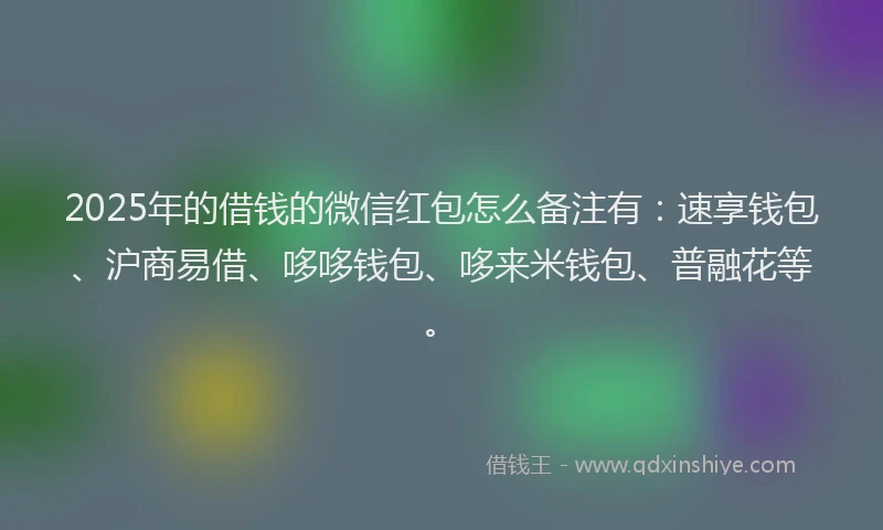 2025年的借钱的微信红包怎么备注有：速享钱包、沪商易借、哆哆钱包、哆来米钱包、普融花等。