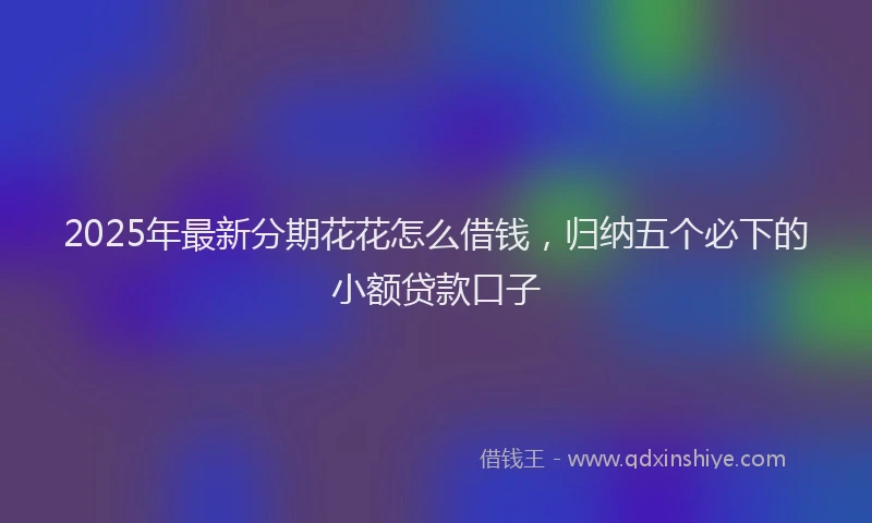2025年最新分期花花怎么借钱，归纳五个必下的小额贷款口子