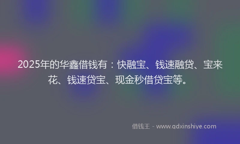 2025年的华鑫借钱有：快融宝、钱速融贷、宝来花、钱速贷宝、现金秒借贷宝等。