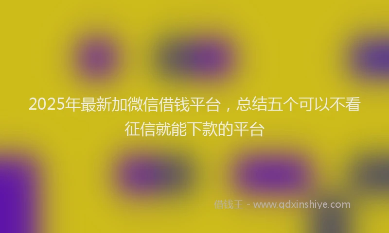 2025年最新加微信借钱平台，总结五个可以不看征信就能下款的平台