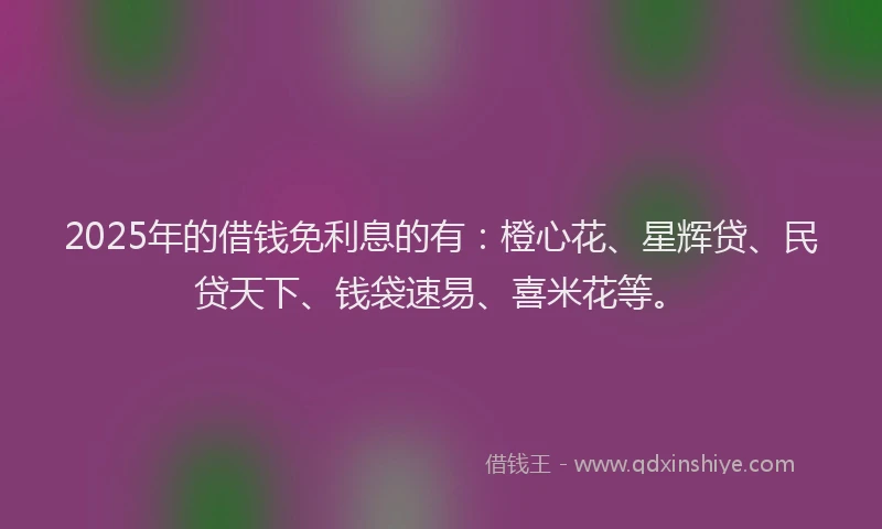 2025年的借钱免利息的有：橙心花、星辉贷、民贷天下、钱袋速易、喜米花等。