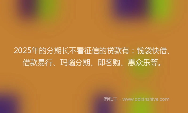2025年的分期长不看征信的贷款有：钱袋快借、借款易行、玛瑙分期、即客购、惠众乐等。