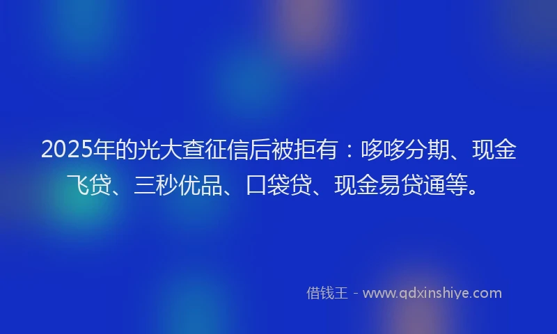 2025年的光大查征信后被拒有：哆哆分期、现金飞贷、三秒优品、口袋贷、现金易贷通等。