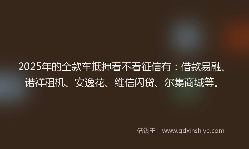 2025年的全款车抵押看不看征信有：借款易融、诺祥租机、安逸花、维信闪贷、尔集商城等。