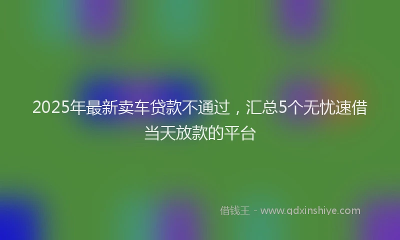 2025年最新卖车贷款不通过，汇总5个无忧速借当天放款的平台