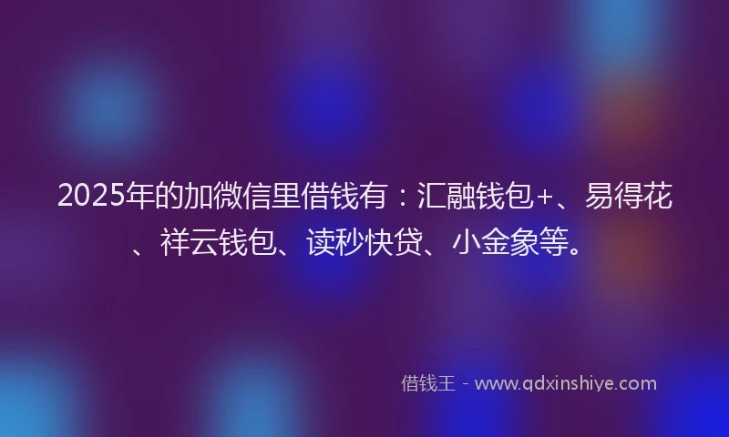 2025年的加微信里借钱有：汇融钱包+、易得花、祥云钱包、读秒快贷、小金象等。