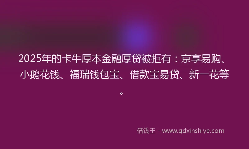 2025年的卡牛厚本金融厚贷被拒有：京享易购、小鹅花钱、福瑞钱包宝、借款宝易贷、新一花等。