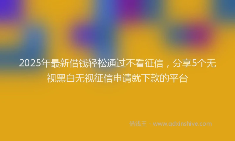 2025年最新借钱轻松通过不看征信，分享5个无视黑白无视征信申请就下款的平台